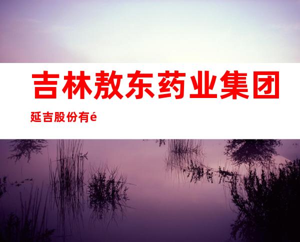 吉林敖东药业集团延吉股份有限公司